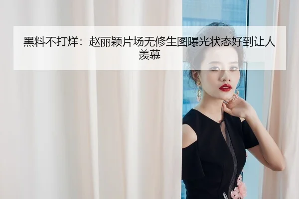 黑料不打烊：赵丽颖片场无修生图曝光状态好到让人羡慕